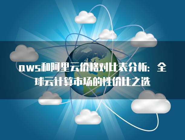 aws和阿里云价格对比表分析：全球云计算市场的性价比之选