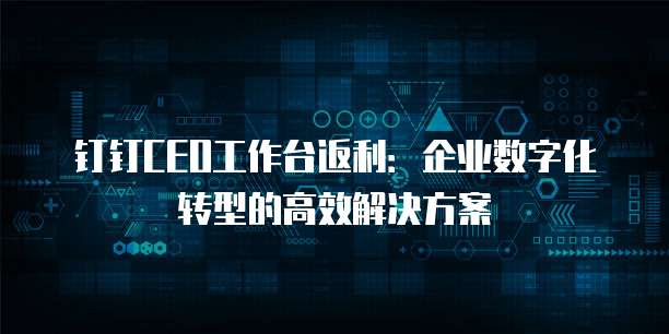 钉钉CEO工作台返利：企业数字化转型的高效解决方案