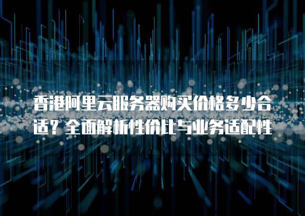 香港阿里云服务器购买价格多少合适?全面解析性价比与业务适配性