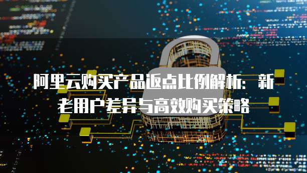 阿里云购买产品返点比例解析:新老用户差异与高效购买策略