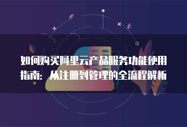 如何购买阿里云产品服务功能使用指南:从注册到管理的全流程解析
