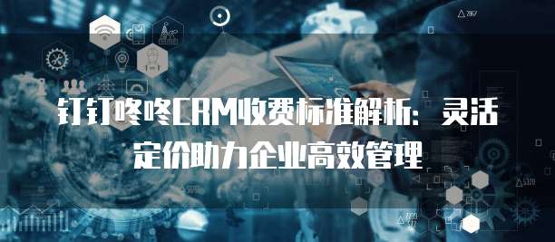钉钉咚咚CRM收费标准解析:灵活定价助力企业高效管理