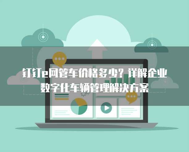 钉钉e网管车价格多少？详解企业数字化车辆管理解决方案