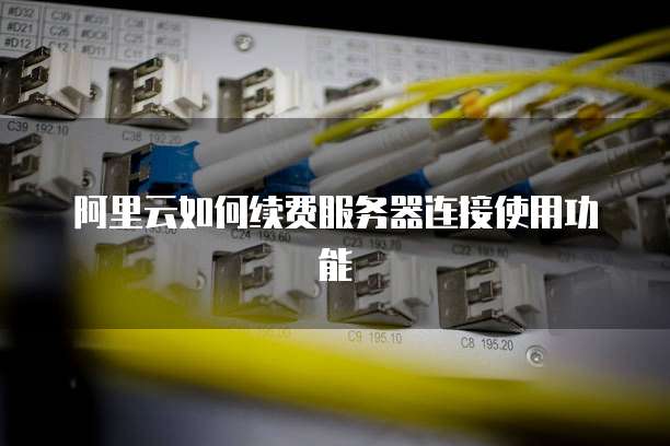 阿里云如何续费服务器连接使用功能