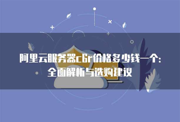 阿里云服务器c6r价格多少钱一个:全面解析与选购建议