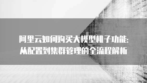 阿里云如何购买大模型机子功能:从配置到集群管理的全流程解析
