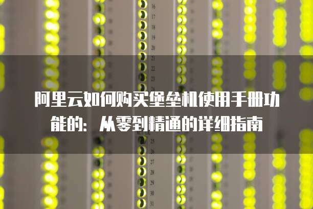 阿里云如何购买堡垒机使用手册功能的:从零到精通的详细指南