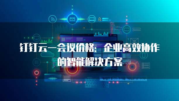 钉钉云一会议价格:企业高效协作的智能解决方案