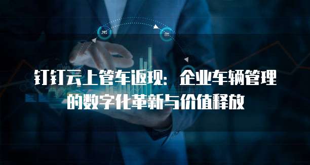 钉钉云上管车返现:企业车辆管理的数字化革新与价值释放