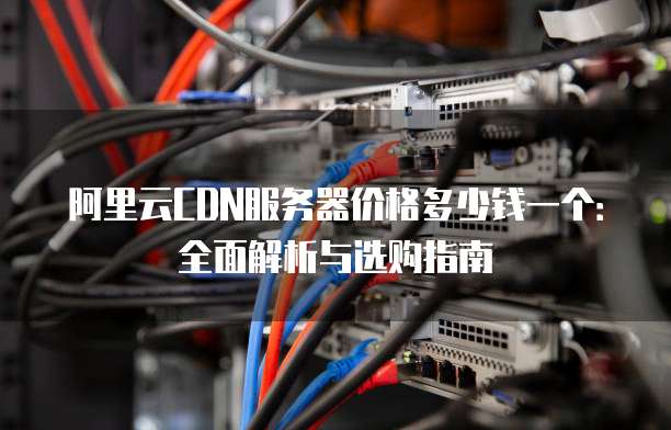 阿里云CDN服务器价格多少钱一个:全面解析与选购指南
