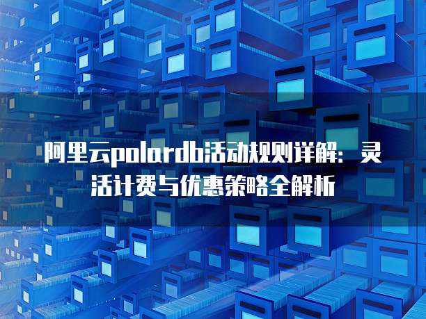 阿里云polardb活动规则详解:灵活计费与优惠策略全解析