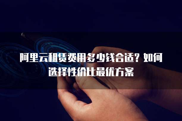 阿里云租赁费用多少钱合适?如何选择性价比最优方案