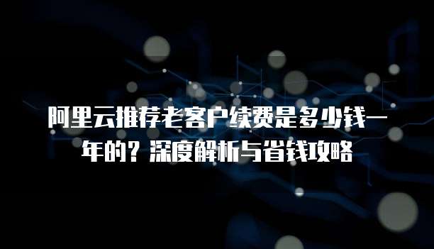 阿里云推荐老客户续费是多少钱一年的?深度解析与省钱攻略