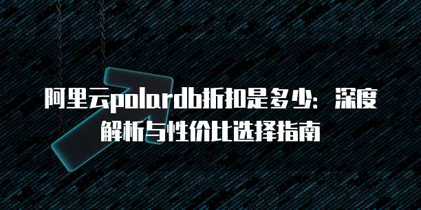 阿里云polardb折扣是多少:深度解析与性价比选择指南