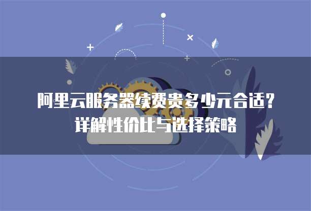 阿里云服务器续费贵多少元合适?详解性价比与选择策略