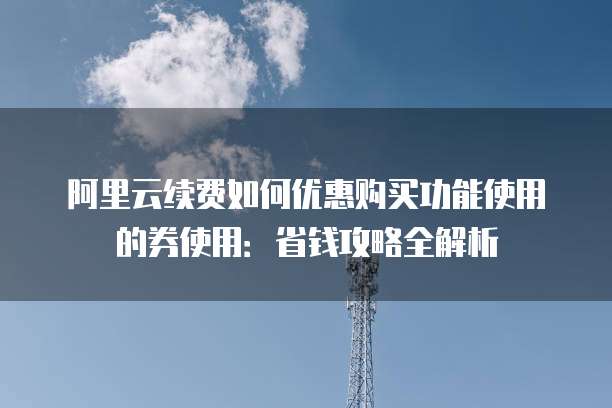 阿里云续费如何优惠购买功能使用的券使用:省钱攻略全解析