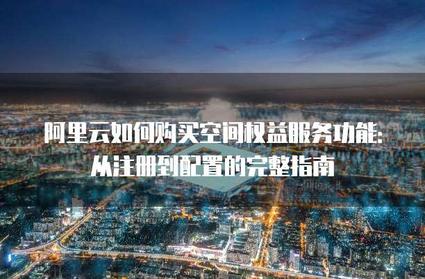阿里云如何购买空间权益服务功能:从注册到配置的完整指南