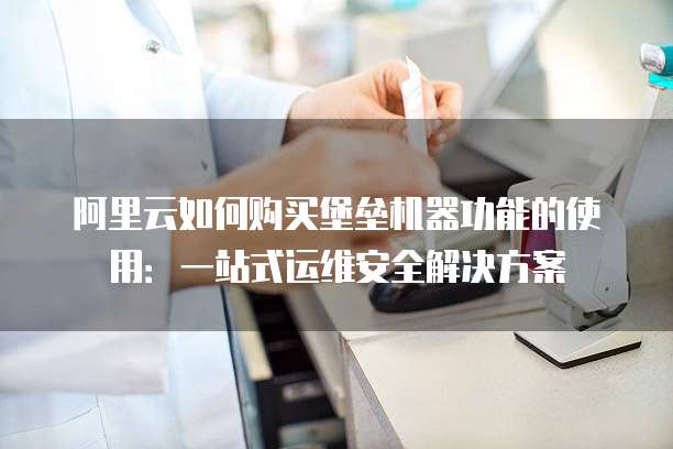 阿里云如何购买堡垒机器功能的使用：一站式运维安全解决方案