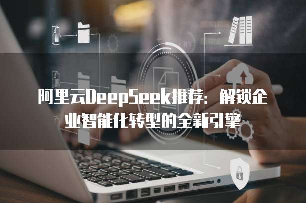 阿里云DeepSeek推荐：解锁企业智能化转型的全新引擎