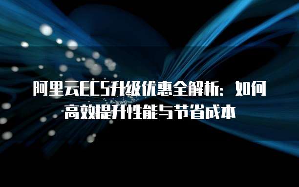 阿里云ECS升级优惠全解析:如何高效提升性能与节省成本