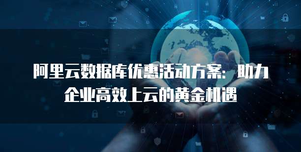 阿里云数据库优惠活动方案:助力企业高效上云的黄金机遇