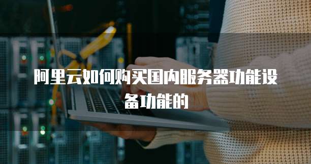 阿里云如何购买国内服务器功能设备功能的