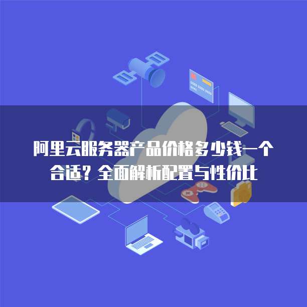 阿里云服务器产品价格多少钱一个合适?全面解析配置与性价比