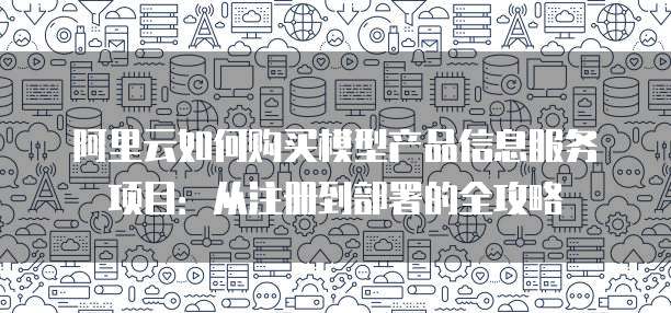 阿里云如何购买模型产品信息服务项目:从注册到部署的全攻略