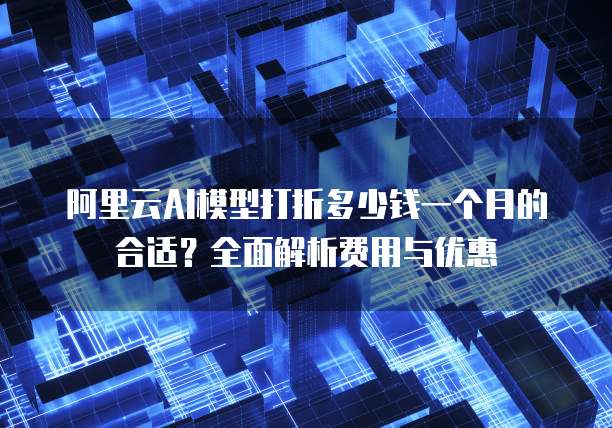 阿里云AI模型打折多少钱一个月的合适?全面解析费用与优惠