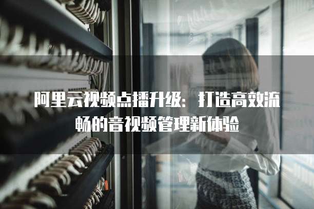 阿里云视频点播升级：打造高效流畅的音视频管理新体验