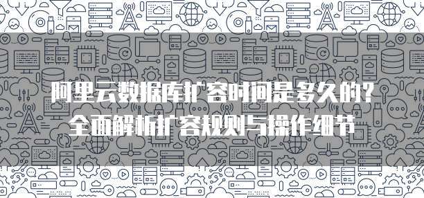 阿里云数据库扩容时间是多久的?全面解析扩容规则与操作细节