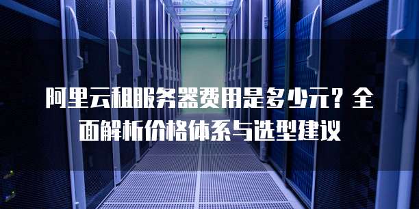 阿里云租服务器费用是多少元?全面解析价格体系与选型建议