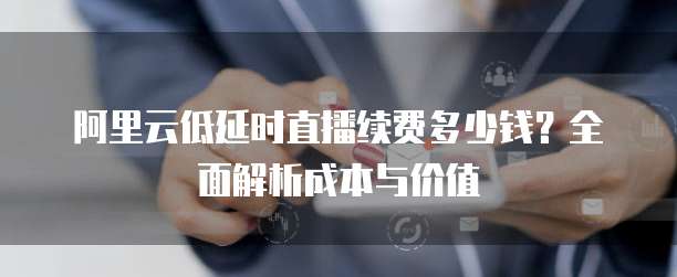 阿里云低延时直播续费多少钱?全面解析成本与价值
