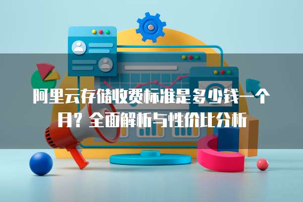 阿里云存储收费标准是多少钱一个月?全面解析与性价比分析