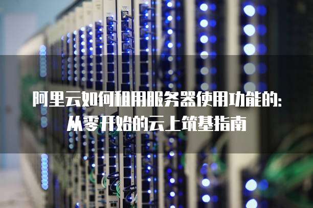 阿里云如何租用服务器使用功能的：从零开始的云上筑基指南