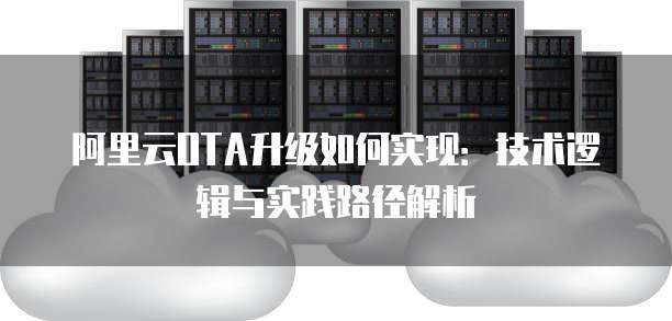 阿里云OTA升级如何实现:技术逻辑与实践路径解析