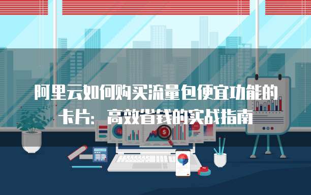 阿里云如何购买流量包便宜功能的卡片:高效省钱的实战指南
