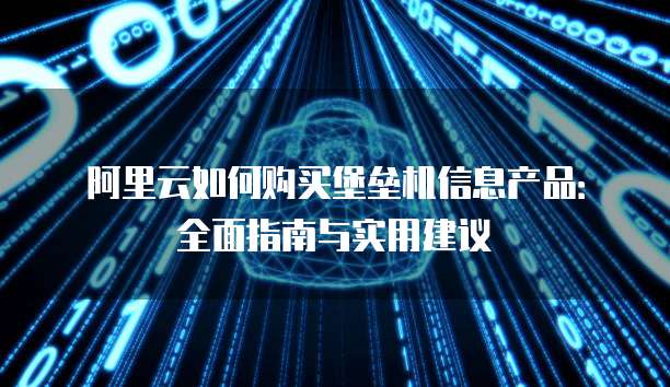 阿里云如何购买堡垒机信息产品:全面指南与实用建议