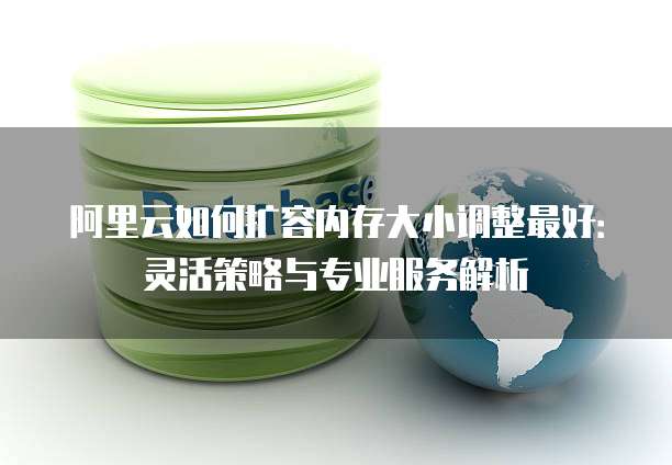 阿里云如何扩容内存大小调整最好:灵活策略与专业服务解析