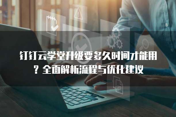 钉钉云学堂升级要多久时间才能用?全面解析流程与优化建议