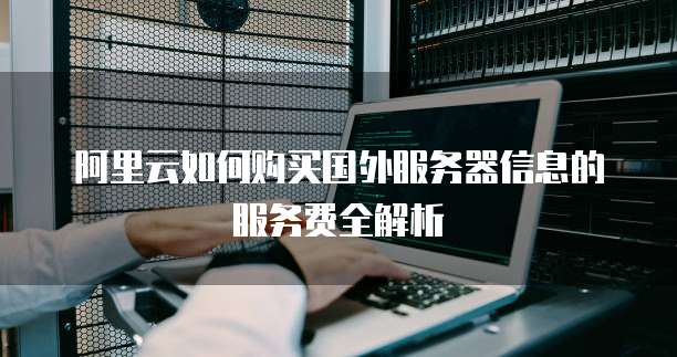 阿里云如何购买国外服务器信息的服务费全解析