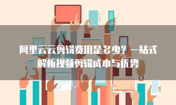 阿里云云剪辑费用是多少？一站式解析视频剪辑成本与优势