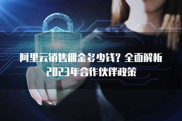 阿里云销售佣金多少钱？全面解析2023年合作伙伴政策