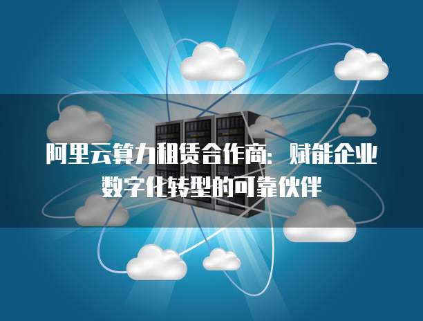 阿里云算力租赁合作商：赋能企业数字化转型的可靠伙伴