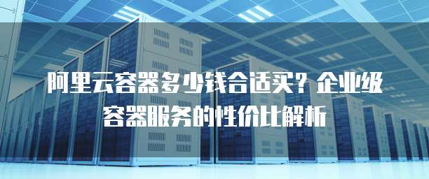 阿里云容器多少钱合适买？企业级容器服务的性价比解析
