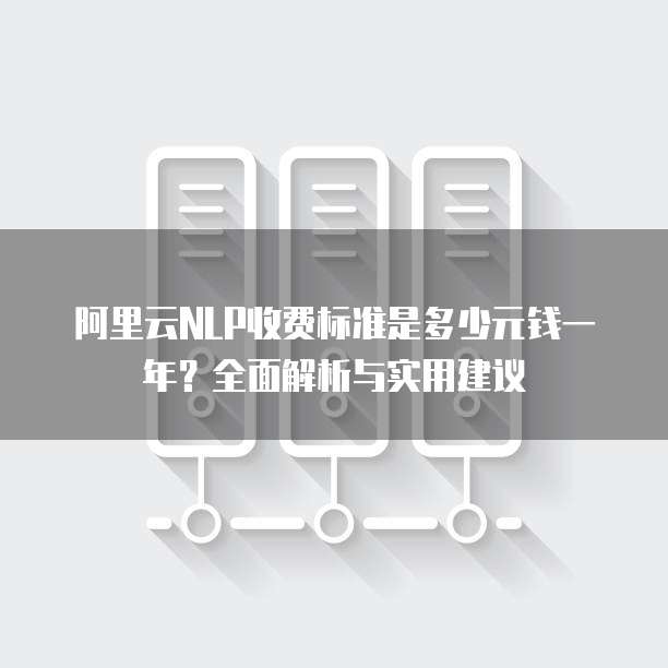 阿里云NLP收费标准是多少元钱一年？全面解析与实用建议