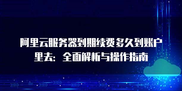 阿里云服务器到期续费多久到账户里去:全面解析与操作指南