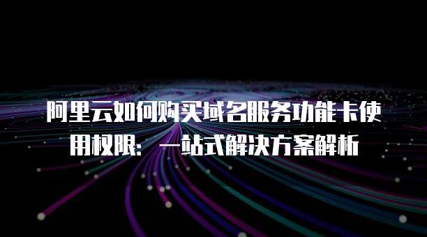 阿里云如何购买域名服务功能卡使用权限:一站式解决方案解析
