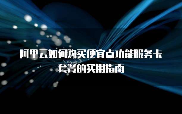 阿里云如何购买便宜点功能服务卡套餐的实用指南