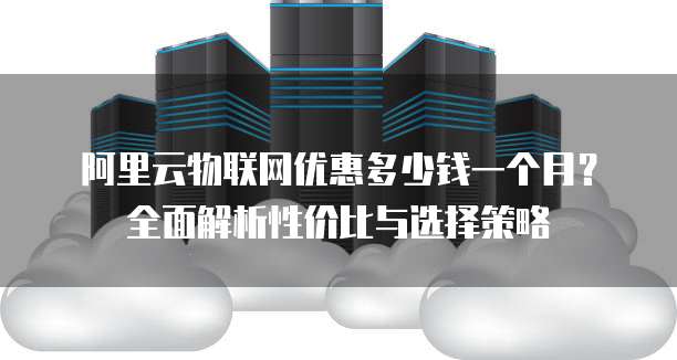 阿里云物联网优惠多少钱一个月?全面解析性价比与选择策略